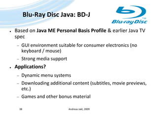 Blu-Ray Disc Java: BD-JBased on Java ME Personal Basis Profile & earlier Java TV specGUI environment suitable for consumer electronics (no keyboard / mouse)Strong media supportApplications?Dynamic menu systemsDownloading additional content (subtitles, movie previews, etc.)Games and other bonus materialAndreas Jakl, 200938
