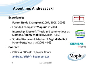 About me: Andreas JaklExperience:Forum Nokia Champion (2007, 2008, 2009)Founded company “Mopius” in 2004Internship, Master‘s Thesis and summer jobs at Siemens / BenQ Mobile (Munich, R&D)Studied Bachelor & Master of Digital Media in Hagenberg / Austria (2001 – 06)Contact:Office A.005a (FH1, lower floor)andreas.jakl@fh-hagenberg.atAndreas Jakl, 20094