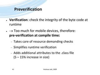 PreverificationVerification: check the integrity of the byte code at runtime Too much for mobile devices, therefore: pre-verification at compile time:Takes care of resource demanding checksSimplifies runtime verificationAdds additional attributes to the .class file (5 – 15% increase in size)Andreas Jakl, 200941