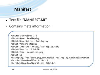 ManifestText file “MANIFEST.MF”Contains meta informationAndreas Jakl, 200944Manifest-Version: 1.0MIDlet-Name: RealReplayMIDlet-Description: RealReplayMIDlet-Vendor: MopiusMIDlet-Info-URL: http://www.mopius.com/MIDlet-Version: 0.96.20MIDlet-Icon: /res/icon.pngMIDlet-1: RealReplay,/res/icon.png,com.mopius.realreplay.RealReplayMIDletMicroEdition-Profile: MIDP-2.0MicroEdition-Configuration: CLDC-1.1
