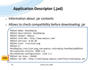 ApplicationDescriptor (.jad)Information about .jarcontentsAllowsto check compatibilitybeforedownloading .jarAndreas Jakl, 200945MIDlet-Name: RealReplayMIDlet-Description: RealReplayMIDlet-Vendor: MopiusMIDlet-Info-URL: http://www.mopius.com/MIDlet-Version: 0.96.20MIDlet-Icon: /res/icon.pngMIDlet-1: RealReplay,/res/icon.png,com.mopius.realreplay.RealReplayMIDletMicroEdition-Profile: MIDP-2.0MicroEdition-Configuration: CLDC-1.1MIDlet-Jar-Size: 114185MIDlet-Jar-URL: http://realreplay.mopius.com/files/realreplay.jarAdd.