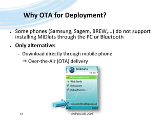 Why OTA for Deployment?Some phones (Samsung, Sagem, BREW,...) do not support installing MIDlets through the PC or BluetoothOnly alternative:Download directly through mobile phone	 Over-the-Air (OTA) deliveryAndreas Jakl, 200947