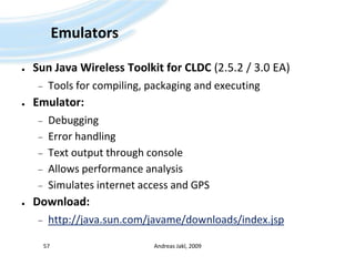 EmulatorsSun Java Wireless Toolkit for CLDC (2.5.2 / 3.0 EA)Tools for compiling, packaging and executingEmulator:DebuggingError handlingText output through consoleAllows performance analysisSimulates internet access and GPSDownload:http://java.sun.com/javame/downloads/index.jspAndreas Jakl, 200957