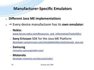 Manufacturer-Specific EmulatorsDifferent Java ME implementations Every device manufacturer has its own emulator:Nokia:www.forum.nokia.com/Resources_and_Information/Tools/IDEs/Sony Ericsson SDK for the Java ME Platformdeveloper.sonyericsson.com/site/global/docstools/java/p_java.jspSamsunginnovator.samsungmobile.com/Motoroladeveloper.motorola.com/docstools/sdks/Andreas Jakl, 200959