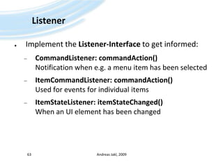 ListenerImplement the Listener-Interface to get informed:CommandListener: commandAction()Notification when e.g. a menu item has been selectedItemCommandListener: commandAction()Used for events for individual itemsItemStateListener: itemStateChanged()When an UI element has been changedAndreas Jakl, 200963
