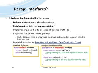Recap: Interfaces?Interface: implemented by 1+ classesDefines abstract methods and constantsBut doesn’t contain the implementation!Implementing class has to override all defined methodsImportant for generic development!Caller does not need to know exact class type and name, but can work with the interface typeMore information at: http://en.wikipedia.org/wiki/Interface_(Java)Andreas Jakl, 200964Interface definition:Interface implementation:publicinterfacePredator {booleanchasePrey(Prey p);voideatPrey(Prey p);}publicclassCatimplementsPredator { publicbooleanchasePrey(Prey p) {// programmingtochaseprey p (specificallyfor a cat)     }publicvoideatPrey (Prey p) {// programmingtoeatprey p (specificallyfor a cat)     }}