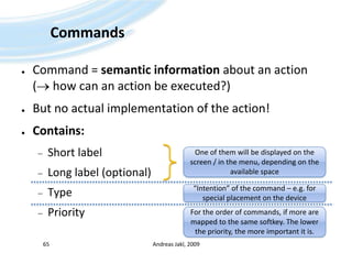 CommandsCommand = semantic information about an action ( how can an action be executed?)But no actual implementation of the action!Contains:Short labelLong label (optional)TypePriorityAndreas Jakl, 2009One of them will be displayed on the screen / in the menu, depending on the available space“Intention” of the command – e.g. for special placement on the deviceFor the order of commands, if more are mapped to the same softkey. The lower the priority, the more important it is.65
