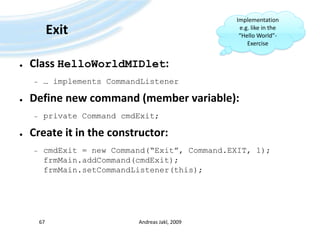 ExitClass HelloWorldMIDlet:… implements CommandListenerDefine new command (member variable):private Command cmdExit;Create it in the constructor:cmdExit = new Command(“Exit”, Command.EXIT, 1);frmMain.addCommand(cmdExit);frmMain.setCommandListener(this);Andreas Jakl, 2009Implementation e.g. like in the “Hello World”-Exercise67