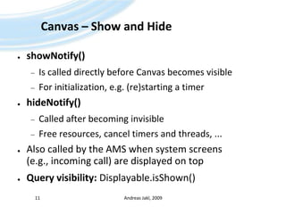 Canvas – Show and HideshowNotify()Is called directly before Canvas becomes visibleFor initialization, e.g. (re)starting a timerhideNotify()Called after becoming invisibleFree resources, cancel timers and threads, ...Also called by the AMS when system screens (e.g., incoming call) are displayed on topQuery visibility: Displayable.isShown()Andreas Jakl, 200911