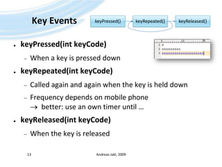 Key EventskeyPressed(intkeyCode)When a key is pressed downkeyRepeated(intkeyCode)Called again and again when the key is held downFrequency depends on mobile phone   better: use an own timer until …keyReleased(intkeyCode)When the key is releasedAndreas Jakl, 200913keyPressed()keyRepeated()keyReleased()