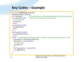 Key Codes – ExampleAndreas Jakl, 200916protected void keyPressed(intkeycode) {SimplePlayerGUIgui = getGUI();switch (keycode) {		// This variant does not allow handling multiple simultaneous keypressescase Canvas.KEY_NUM1:	// (which are not supported by many phones)// Jump backwardgui.skip(true);break;caseCanvas.KEY_NUM2:gui.togglePlayer();break;// [...]caseCanvas.KEY_POUND:gui.changeVolume(false);break;default:	// Handle both keys and game actions – keys first, as they might be game actions as wellintgameAction = getGameAction(keycode);if (gameAction == Canvas.RIGHT) {// Jump forwardgui.skip(false);        // [...]        } elseif (gameAction == Canvas.FIRE) {gui.togglePlayer();        }    }Adapted from the Sun WTK 2.5.2. MobileMediaAPI-examle