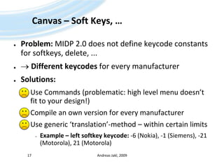 Canvas – Soft Keys, …Problem: MIDP 2.0 does not define keycode constants for softkeys, delete, ...  Different keycodesfor every manufacturerSolutions:Use Commands (problematic: high level menu doesn’t fit to your design!)Compile an own version for every manufacturerUse generic ‘translation’-method – within certain limitsExample – left softkeykeycode: -6 (Nokia), -1 (Siemens), -21 (Motorola), 21 (Motorola)Andreas Jakl, 200917