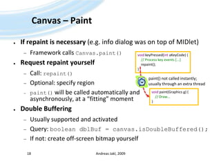 Canvas – PaintIf repaint is necessary (e.g. info dialog was on top of MIDlet)Framework calls Canvas.paint()Request repaint yourselfCall: repaint()Optional: specify regionpaint()will be called automatically andasynchronously, at a “fitting” momentDouble BufferingUsually supported and activatedQuery: booleandblBuf = canvas.isDoubleBuffered();If not: create off-screen bitmap yourselfAndreas Jakl, 200918void keyPressed(int aKeyCode) {    // Process key events [...]     repaint();}paint() not called instantly;usually through an extra threadvoid paint(Graphics g) {    // Draw...}
