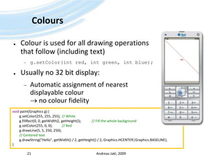 ColoursColour is used for all drawing operations that follow (including text)g.setColor(int red, int green, int blue);Usually no 32 bit display:Automatic assignment of nearest displayable colour no colour fidelityAndreas Jakl, 200921void paint(Graphics g) {g.setColor(255, 255, 255); 	// Whiteg.fillRect(0, 0, getWidth(), getHeight());		// Fill the whole backgroundg.setColor(255, 0, 0);  	// Redg.drawLine(5, 5, 250, 250);        // Centered textg.drawString("Hello", getWidth() / 2, getHeight() / 2, Graphics.HCENTER|Graphics.BASELINE);}