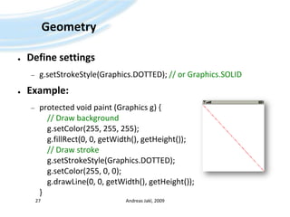 GeometryDefinesettingsg.setStrokeStyle(Graphics.DOTTED); // orGraphics.SOLIDExample:protectedvoidpaint (Graphics g) {// Draw backgroundg.setColor(255, 255, 255);g.fillRect(0, 0, getWidth(), getHeight());// Draw strokeg.setStrokeStyle(Graphics.DOTTED);g.setColor(255, 0, 0);g.drawLine(0, 0, getWidth(), getHeight());}Andreas Jakl, 200927