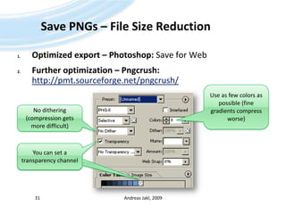 Save PNGs – File Size ReductionOptimized export – Photoshop: Save for WebFurther optimization – Pngcrush:http://pmt.sourceforge.net/pngcrush/Andreas Jakl, 200931Use as few colors as possible (fine gradients compress worse)No dithering (compression gets more difficult)Transparenter Kanal kann gesetzt werdenYou can set a transparency channel