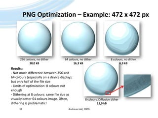 PNG Optimization – Example: 472 x 472 px Andreas Jakl, 200932256 colours, no dither30,0 kB64 colours, no dither16,3 kB8 colours, no dither6,3 kBResults:- Not much difference between 256 and 64 colours (especially on a device display), but only half of the file size- Limits of optimization: 8 colours not enough- Dithering at 8 colours: same file size as visually better 64 colours image. Often, dithering is problematic!8 colours, Diffusion dither15,9 kB