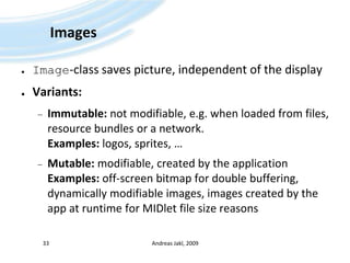 ImagesImage-class saves picture, independent of the displayVariants:Immutable: not modifiable, e.g. when loaded from files, resource bundles or a network.Examples: logos, sprites, …Mutable: modifiable, created by the applicationExamples: off-screen bitmap for double buffering, dynamically modifiable images, images created by the app at runtime for MIDlet file size reasonsAndreas Jakl, 200933