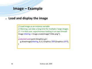 Image – ExampleLoad and display the imageAndreas Jakl, 200936// Load image as an instance variable// Warning: can take a long time for multiple / large images// -> in that case: asynchronous loading in an own thread!Image titleImg = Image.createImage(“/title.png”);…protected void paint (Graphics g) {g.drawImage(titleImg, 0, 0, Graphics.TOP|Graphics.LEFT);}