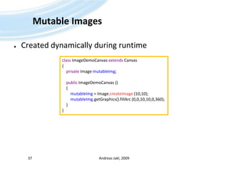 Mutable ImagesCreated dynamically during runtimeAndreas Jakl, 200937classImageDemoCanvasextendsCanvas{privateImagemutableImg;publicImageDemoCanvas ()     {mutableImg= Image.createImage (10,10);mutableImg.getGraphics().fillArc (0,0,10,10,0,360);    }}