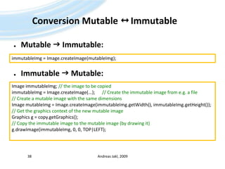 Conversion Mutable   ImmutableMutable  Immutable:Immutable  Mutable:Andreas Jakl, 200938immutableImg = Image.createImage(mutableImg);Image immutableImg; // theimagetobecopiedimmutableImg = Image.createImage(...); 	// Create theimmutableimagefrom e.g. a file// Create a mutableimagewiththe same dimensionsImage mutableImg = Image.createImage(immutableImg.getWidth(), immutableImg.getHeight());// GetthegraphicscontextofthenewmutableimageGraphics g = copy.getGraphics();// Copytheimmutableimagetothemutableimage (bydrawingit)g.drawImage(immutableImg, 0, 0, TOP|LEFT);