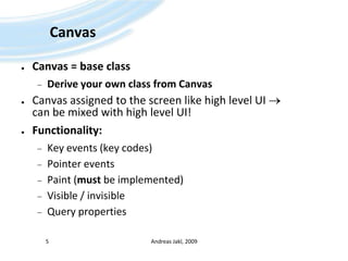 CanvasCanvas = base classDerive your own class from CanvasCanvas assigned to the screen like high level UI  can be mixed with high level UI!Functionality:Key events (key codes)Pointer eventsPaint (must be implemented)Visible / invisibleQuery propertiesAndreas Jakl, 20095