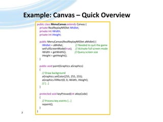 Example: Canvas – Quick OverviewAndreas Jakl, 20097public class MenuCanvasextends Canvas {privateRealReplayMIDletiMidlet;    private intiWidth;    private intiHeight;publicMenuCanvas(RealReplayMIDletaMidlet) {iMidlet = aMidlet;                   // Needed to quit the gamesetFullScreenMode(true);     // Activate full screen modeiWidth = getWidth();	  // Query screen sizeiHeight = getHeight();       }public void paint(Graphics aGraphics)    {        // Draw backgroundaGraphics.setColor(255, 255, 255);aGraphics.fillRect(0, 0, iWidth, iHeight);        // [...]    }protected void keyPressed(intaKeyCode)    {        // Process key events [...]         repaint();    }}