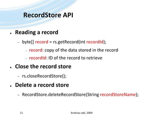 RecordStore APIReading a recordbyte[] record = rs.getRecord(intrecordId);record: copy of the data stored in the recordrecordId: ID of the record to retrieveClose the record storers.closeRecordStore();Delete a record storeRecordStore.deleteRecordStore(String recordStoreName);Andreas Jakl, 200911