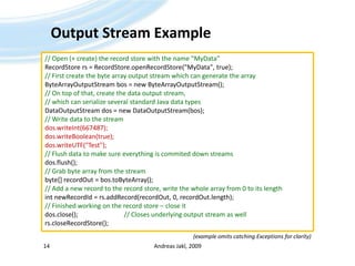 Output Stream ExampleAndreas Jakl, 200914// Open (+ create) the record store with the name "MyData"RecordStorers = RecordStore.openRecordStore("MyData", true);// First create the byte array output stream which can generate the arrayByteArrayOutputStreambos = new ByteArrayOutputStream();// On top of that, create the data output stream, // which can serialize several standard Java data typesDataOutputStream dos = new DataOutputStream(bos);// Write data to the streamdos.writeInt(667487);dos.writeBoolean(true);dos.writeUTF("Test");// Flush data to make sure everything is commited down streamsdos.flush();// Grab byte array from the streambyte[] recordOut = bos.toByteArray();// Add a new record to the record store, write the whole array from 0 to its lengthintnewRecordId = rs.addRecord(recordOut, 0, recordOut.length);// Finished working on the record store – close itdos.close();			// Closes underlying output stream as wellrs.closeRecordStore();(example omits catching Exceptions for clarity)