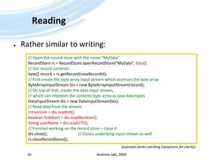 ReadingRather similar to writing:Andreas Jakl, 200916// Open the record store with the name "MyData"RecordStorers = RecordStore.openRecordStore("MyData", false);// Get record contentsbyte[] record = rs.getRecord(newRecordId);// First create the byte array input stream which accesses the byte arrayByteArrayInputStreambis = new ByteArrayInputStream(record);// On top of that, create the data input stream, // which can interpret the contents byte array as Java data typesDataInputStreamdis = new DataInputStream(bis);// Read data from the streamint version = dis.readInt();booleanfirstStart = dis.readBoolean();String userName = dis.readUTF();// Finished working on the record store – close itdis.close(); 			// Closes underlying input stream as wellrs.closeRecordStore();(example omits catching Exceptions for clarity)