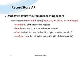 RecordStore APIModify (= overwrite, replace) existing recordrs.setRecord(intrecordId, byte[] newData, intoffset, intnumBytes);recordId: ID of the record to replacedata: byte-array to add as a the new recordoffset: index into data buffer (first byte to write), usually 0numBytes: number of bytes to use (length of data to write)Andreas Jakl, 200918