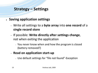Strategy – SettingsSaving application settingsWrite all settings to a byte array into one record of a single record storeIf possible: Write directly after settings change, not when exiting the applicationYou never know when and how the program is closed(battery removed?)Read on application start-upUse default settings for “file not found”-ExceptionAndreas Jakl, 200919