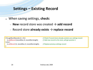 Settings – Existing RecordWhen saving settings, check:New record store was created ->add recordRecord store already exists -> replace recordAndreas Jakl, 200920if (rs.getNumRecords () == 0) {					// Check if record store already contains our settings recordrs.addRecord(recordOut, 0, recordOut.length);		// Add new record to the store, will get position 1} else {rs.setRecord (1, recordOut, 0, recordOut.length);	// Replace previous settings-record}
