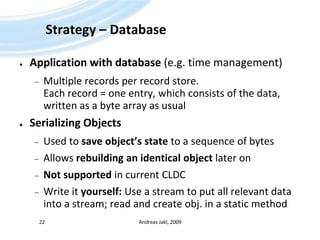 Strategy – DatabaseApplication with database (e.g. time management)Multiple records per record store.Each record = one entry, which consists of the data, written as a byte array as usualSerializing ObjectsUsed to save object’s state to a sequence of bytesAllows rebuilding an identical object later onNot supported in current CLDCWrite it yourself: Use a stream to put all relevant data into a stream; read and create obj. in a static methodAndreas Jakl, 200922