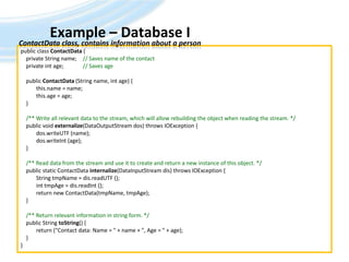 Example – Database IAndreas Jakl, 200923ContactData class, contains information about a personpublic class ContactData {    private String name;	// Saves name of the contact    private int age;		// Saves age    public ContactData (String name, int age) {	this.name = name;this.age = age;    }/** Write all relevant data to the stream, which will allow rebuilding the object when reading the stream. */    public void externalize(DataOutputStream dos) throws IOException {dos.writeUTF (name);dos.writeInt (age);    }/** Read data from the stream and use it to create and return a new instance of this object. */    public static ContactDatainternalize(DataInputStreamdis) throws IOException {	String tmpName = dis.readUTF ();inttmpAge = dis.readInt ();	return new ContactData(tmpName, tmpAge);    }    /** Return relevant information in string form. */    public String toString() {	return ("Contact data: Name = " + name + ", Age = " + age);    }}