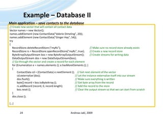 Example – Database IIAndreas Jakl, 200924Main application – save contacts to the database// Create new vector that will contain all contact dataVector names = new Vector();names.addElement (new ContactData("Valerie Dimeling", 20));names.addElement (new ContactData("Ginger Hay", 54));try{RecordStore.deleteRecordStore ("myRs");				// Make sure no record store already existsRecordStorers = RecordStore.openRecordStore("myRs", true);	// Create a new record storeByteArrayOutputStreambos = new ByteArrayOutputStream();	// Create streams for writing dataDataOutputStream dos = new DataOutputStream(bos);// Go through the vector and create a record for each element    for (Enumeration e = names.elements (); e.hasMoreElements (); )    {ContactDatacd = (ContactData) e.nextElement ();    // Get next element of the vectorcd.externalize (dos);					// Let the instance externalize itself into our streamdos.flush();							// Make sure everything is written	byte[] record = bos.toByteArray ();			// Get byte array from the recordrs.addRecord (record, 0, record.length);    		// Add the record to the storebos.reset ();							// Clear the output stream so that we can start from scratch    }dos.close ();[…]