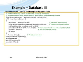 Example – Database IIIAndreas Jakl, 200925Main application – restore database from the record store// Read back data using a record enumerator to go through all elements    // Record enumerator would be more powerful, we do not use the advanced features hereRecordEnumerationrenum = rs.enumerateRecords (null, null, false);    while (renum.hasNextElement ())    {	byte[] record = renum.nextRecord ();						// Get data of the next recordByteArrayInputStreambis = new ByteArrayInputStream(record);	// Input streams for parsing dataDataInputStreamdis = new DataInputStream(bis);ContactDatacd = ContactData.internalize (dis);	// Internalize and create new instance (static method)System.out.println(cd);	    				// Print information to consoledis.close();    }rs.closeRecordStore ();			// Close the record store} catch (RecordStoreException ex) {ex.printStackTrace();} catch (IOException ex) {ex.printStackTrace();}