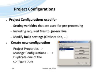 Project ConfigurationsProject Configurations used forSetting variables that are used for pre-processingIncluding required files to .jar-archiveModify build settings (Obfuscation, ...)Create new configurationProject Properties  Manage Configurations ...  Duplicate one of the configurationsAndreas Jakl, 200929