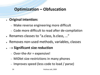 Optimization – ObfuscationOriginal intention:Make reverse engineering more difficultCode more difficult to read after de-compilationRenames classes to “a.class, b.class, …”Removes non-used methods, variables, classes Significant size reductionOver-the-Air = expensive!MIDlet size restrictions in many phonesImproves speed (less code to load / parse)Andreas Jakl, 200934