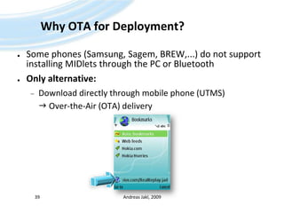 Why OTA for Deployment?Some phones (Samsung, Sagem, BREW,...) do not support installing MIDlets through the PC or BluetoothOnly alternative:Download directly through mobile phone (UTMS) Over-the-Air (OTA) deliveryAndreas Jakl, 200939