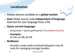 LocalizationMobile phones available on a global marketGoal: Make source code independent of language, load text for user language from a fileQuery current language:String locale = System.getProperty ("microedition.locale");Examples:en-US, en-GB, de-DENetBeans:Provides ready-made LocalizationSupport-class & tools for managing message bundlesAndreas Jakl, 200944