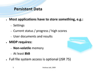 Persistent DataMost applications have to store something, e.g.:SettingsCurrent status / progress / high scoresUser documents and resultsMIDP requires:Non-volatile memoryAt least 8kBFull file system access is optional (JSR 75)Andreas Jakl, 20095