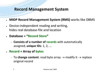Record Management SystemMIDP Record Management System (RMS) works like DBMSDevice-independent reading and writing, hides real database-file and locationDatabase = “Record Store”Consists of a number of recordswith automatically assigned, unique IDs: 1, 2, ...Record = Array of bytesTo change content: read byte array  modify it  replace original recordAndreas Jakl, 20097