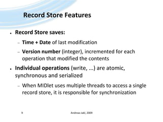 Record Store FeaturesRecord Store saves:Time + Date of last modificationVersion number (integer), incremented for each operation that modified the contentsIndividual operations (write, ...) are atomic, synchronous and serializedWhen MIDlet uses multiple threads to access a single record store, it is responsible for synchronizationAndreas Jakl, 20099