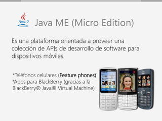 Java ME (Micro Edition)
Es una plataforma orientada a proveer una
colección de APIs de desarrollo de software para
dispositivos móviles.


*Teléfonos celulares (Feature phones)
*Apps para BlackBerry (gracias a la
BlackBerry® Java® Virtual Machine)
 