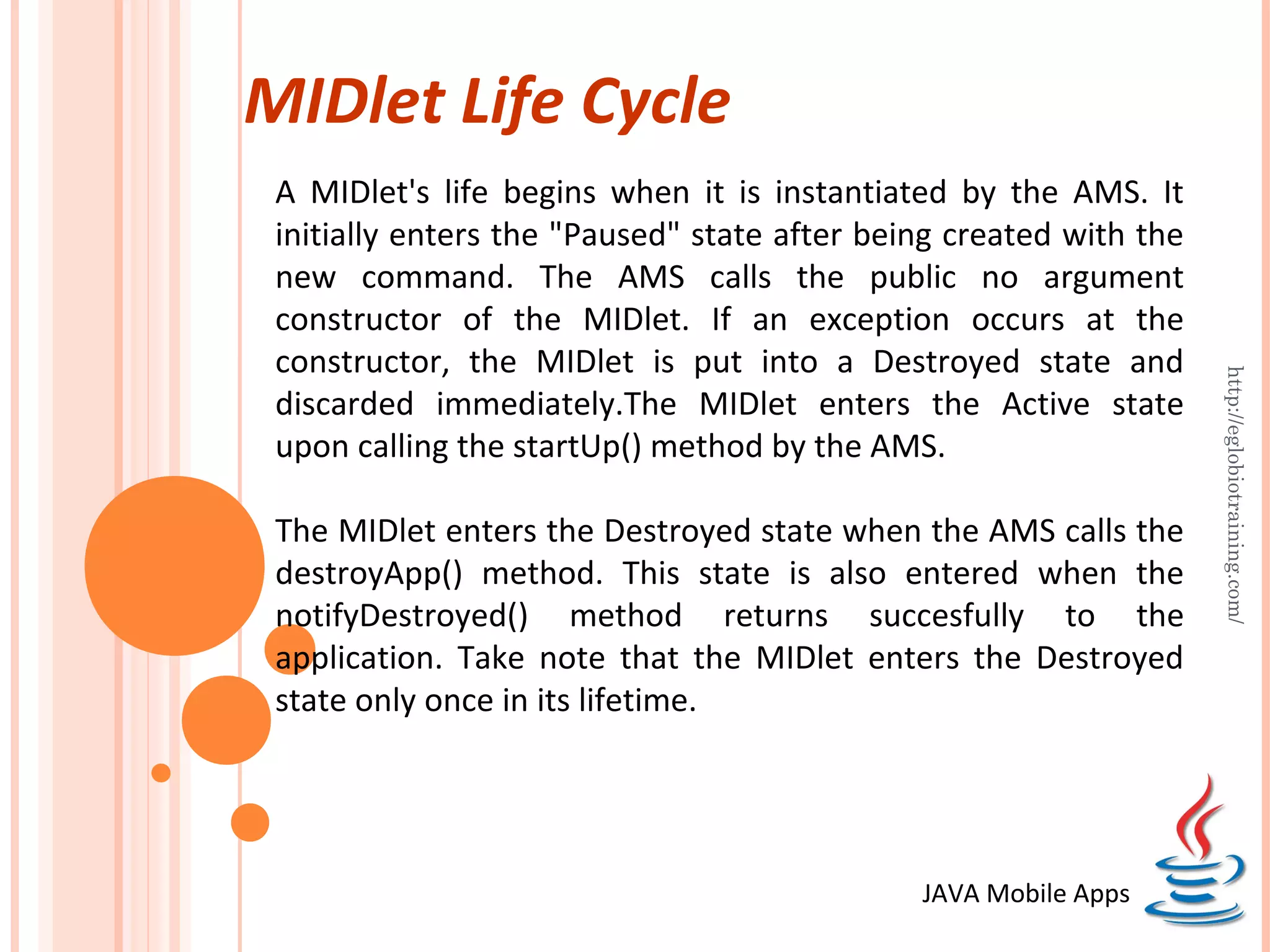 MIDlet Life Cycle A MIDlet's life begins when it is instantiated by the AMS. It initially enters the "Paused" state after being created with the new command. The AMS calls the public no argument constructor of the MIDlet. If an exception occurs at the constructor, the MIDlet is put into a Destroyed state and http://eglobiotraining.com/ discarded immediately.The MIDlet enters the Active state upon calling the startUp() method by the AMS. The MIDlet enters the Destroyed state when the AMS calls the destroyApp() method. This state is also entered when the notifyDestroyed() method returns succesfully to the application. Take note that the MIDlet enters the Destroyed state only once in its lifetime. JAVA Mobile Apps 