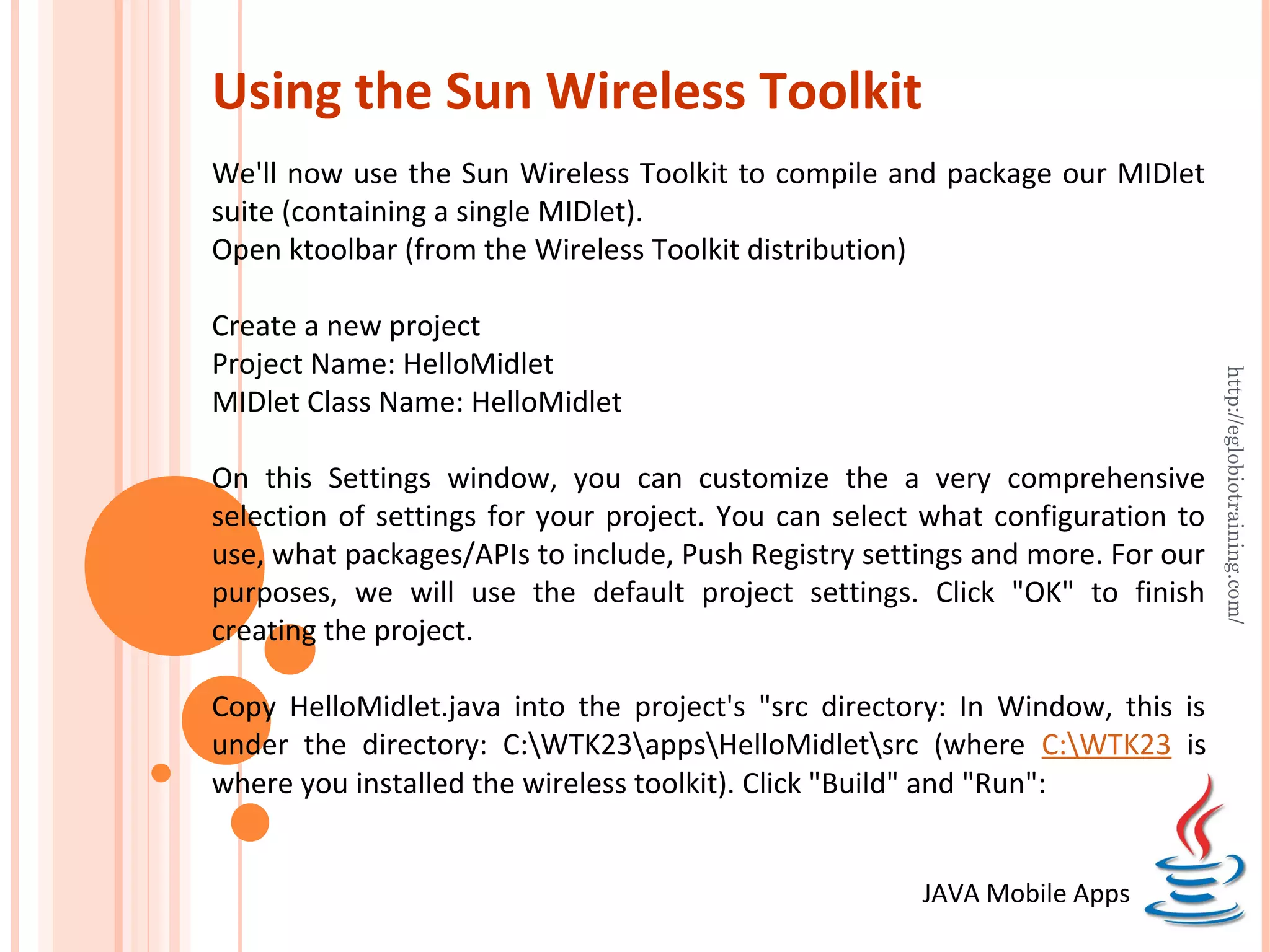 Using the Sun Wireless Toolkit We'll now use the Sun Wireless Toolkit to compile and package our MIDlet suite (containing a single MIDlet). Open ktoolbar (from the Wireless Toolkit distribution) Create a new project Project Name: HelloMidlet http://eglobiotraining.com/ MIDlet Class Name: HelloMidlet On this Settings window, you can customize the a very comprehensive selection of settings for your project. You can select what configuration to use, what packages/APIs to include, Push Registry settings and more. For our purposes, we will use the default project settings. Click "OK" to finish creating the project. Copy HelloMidlet.java into the project's "src directory: In Window, this is under the directory: C:WTK23appsHelloMidletsrc (where C:WTK23 is where you installed the wireless toolkit). Click "Build" and "Run": JAVA Mobile Apps 