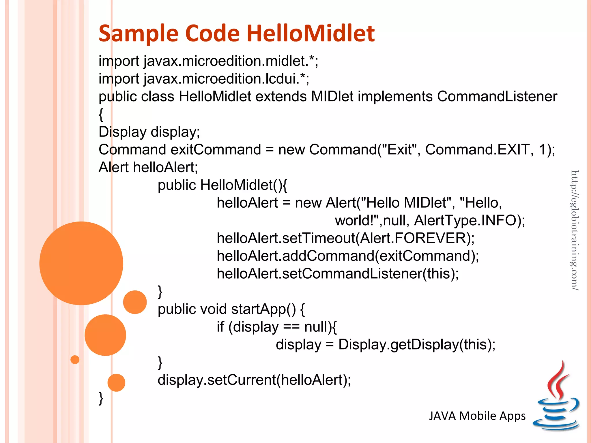 Sample Code HelloMidlet import javax.microedition.midlet.*; import javax.microedition.lcdui.*; public class HelloMidlet extends MIDlet implements CommandListener { Display display; Command exitCommand = new Command("Exit", Command.EXIT, 1); Alert helloAlert; http://eglobiotraining.com/ public HelloMidlet(){ helloAlert = new Alert("Hello MIDlet", "Hello, world!",null, AlertType.INFO); helloAlert.setTimeout(Alert.FOREVER); helloAlert.addCommand(exitCommand); helloAlert.setCommandListener(this); } public void startApp() { if (display == null){ display = Display.getDisplay(this); } display.setCurrent(helloAlert); } JAVA Mobile Apps 