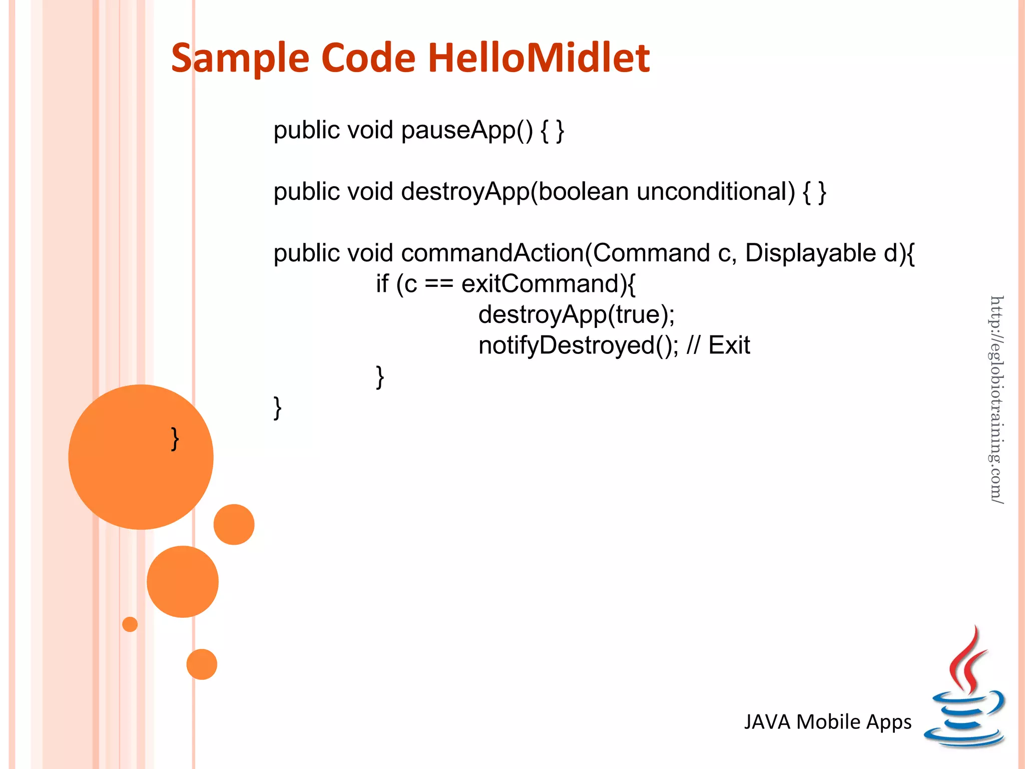 Sample Code HelloMidlet public void pauseApp() { } public void destroyApp(boolean unconditional) { } public void commandAction(Command c, Displayable d){ if (c == exitCommand){ http://eglobiotraining.com/ destroyApp(true); notifyDestroyed(); // Exit } } } JAVA Mobile Apps 