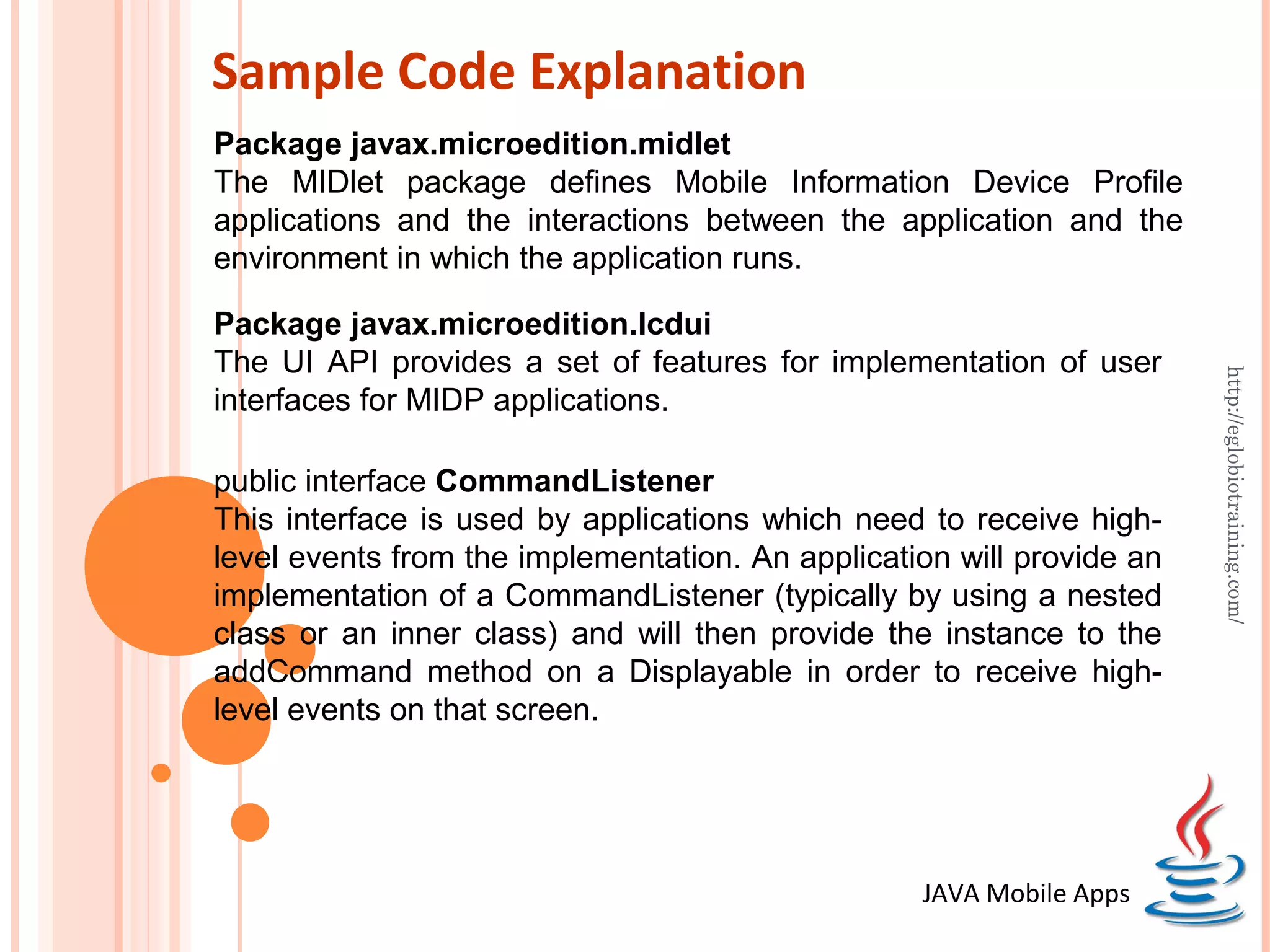 Sample Code Explanation Package javax.microedition.midlet The MIDlet package defines Mobile Information Device Profile applications and the interactions between the application and the environment in which the application runs. Package javax.microedition.lcdui The UI API provides a set of features for implementation of user http://eglobiotraining.com/ interfaces for MIDP applications. public interface CommandListener This interface is used by applications which need to receive high- level events from the implementation. An application will provide an implementation of a CommandListener (typically by using a nested class or an inner class) and will then provide the instance to the addCommand method on a Displayable in order to receive high- level events on that screen. JAVA Mobile Apps 